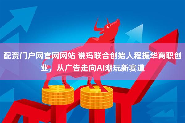 配资门户网官网网站 谦玛联合创始人程振华离职创业，从广告走向AI潮玩新赛道