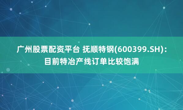 广州股票配资平台 抚顺特钢(600399.SH)：目前特冶产线订单比较饱满