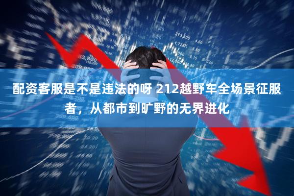 配资客服是不是违法的呀 212越野车全场景征服者，从都市到旷野的无界进化