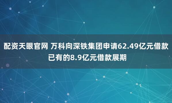 配资天眼官网 万科向深铁集团申请62.49亿元借款 已有的8.9亿元借款展期