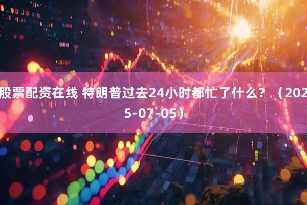 股票配资在线 特朗普过去24小时都忙了什么？（2025-07-05）