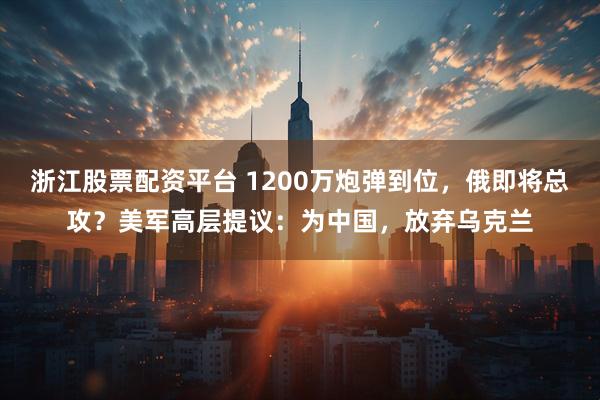 浙江股票配资平台 1200万炮弹到位，俄即将总攻？美军高层提议：为中国，放弃乌克兰