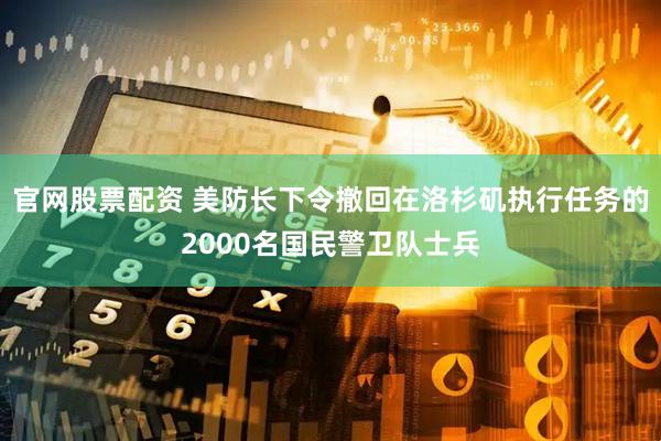 官网股票配资 美防长下令撤回在洛杉矶执行任务的2000名国民警卫队士兵