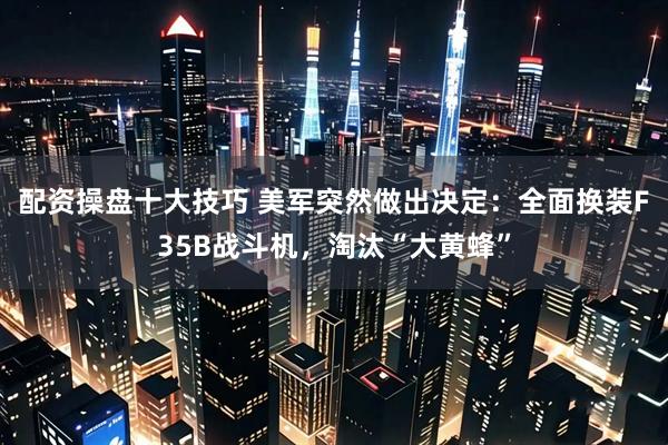 配资操盘十大技巧 美军突然做出决定：全面换装F35B战斗机，淘汰“大黄蜂”