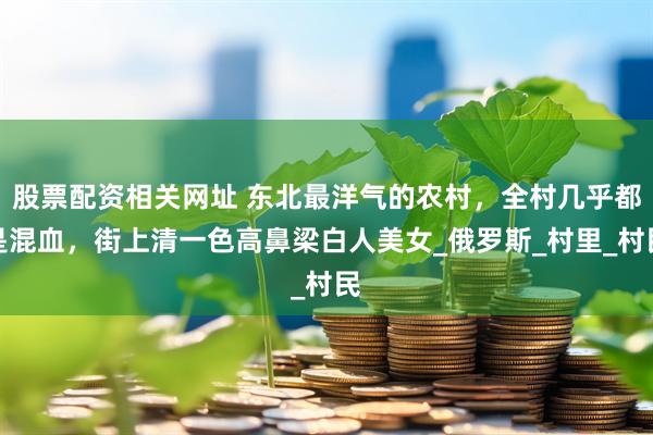 股票配资相关网址 东北最洋气的农村，全村几乎都是混血，街上清一色高鼻梁白人美女_俄罗斯_村里_村民