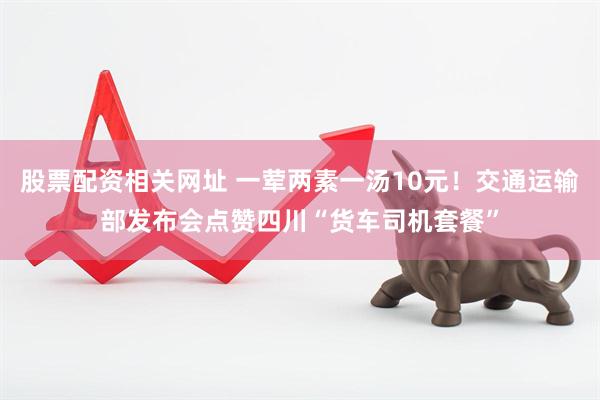 股票配资相关网址 一荤两素一汤10元！交通运输部发布会点赞四川“货车司机套餐”