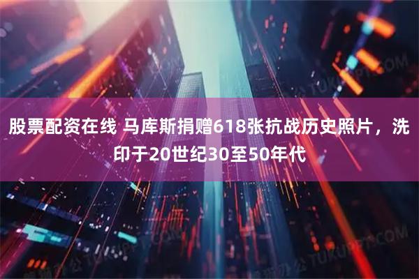 股票配资在线 马库斯捐赠618张抗战历史照片，洗印于20世纪30至50年代